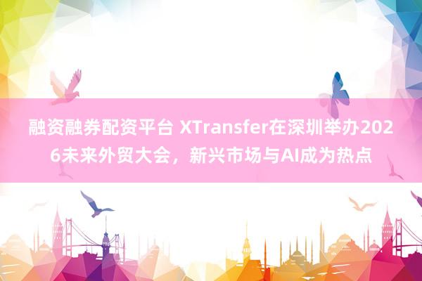 融资融券配资平台 XTransfer在深圳举办2026未来外贸大会，新兴市场与AI成为热点