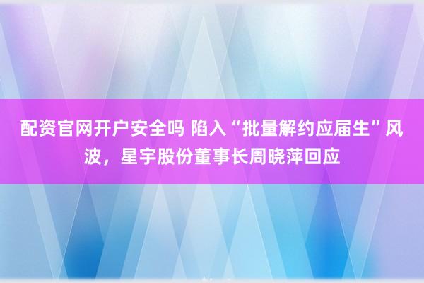 配资官网开户安全吗 陷入“批量解约应届生”风波，星宇股份董事长周晓萍回应