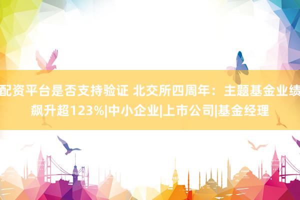 配资平台是否支持验证 北交所四周年:主题基金业绩飙升超123%|中小企业|上市公司|基金经理