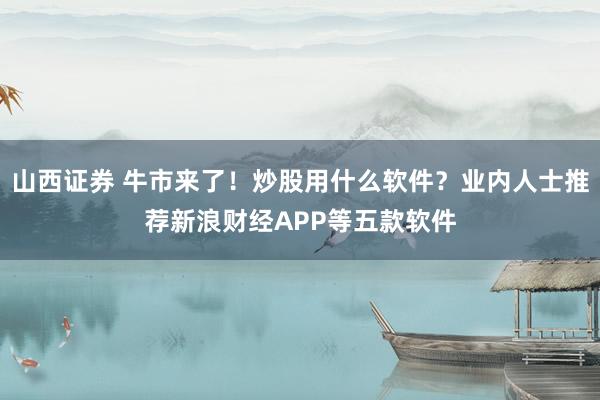 山西证券 牛市来了！炒股用什么软件？业内人士推荐新浪财经APP等五款软件