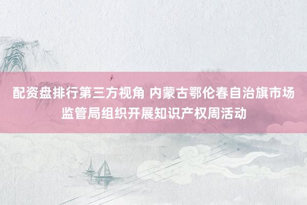 配资盘排行第三方视角 内蒙古鄂伦春自治旗市场监管局组织开展知识产权周活动