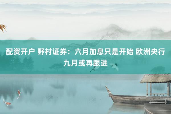 配资开户 野村证券：六月加息只是开始 欧洲央行九月或再跟进