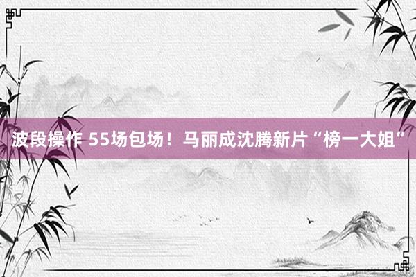 波段操作 55场包场！马丽成沈腾新片“榜一大姐”