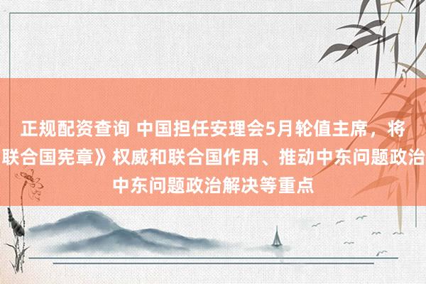 正规配资查询 中国担任安理会5月轮值主席，将聚焦重振《联合国宪章》权威和联合国作用、推动中东问题政治解决等重点