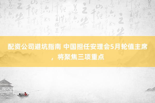 配资公司避坑指南 中国担任安理会5月轮值主席，将聚焦三项重点