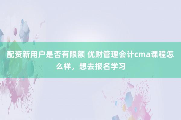 配资新用户是否有限额 优财管理会计cma课程怎么样，想去报名学习
