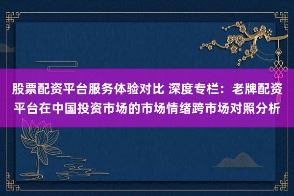 股票配资平台服务体验对比 深度专栏：老牌配资平台在中国投资市场的市场情绪跨市场对照分析