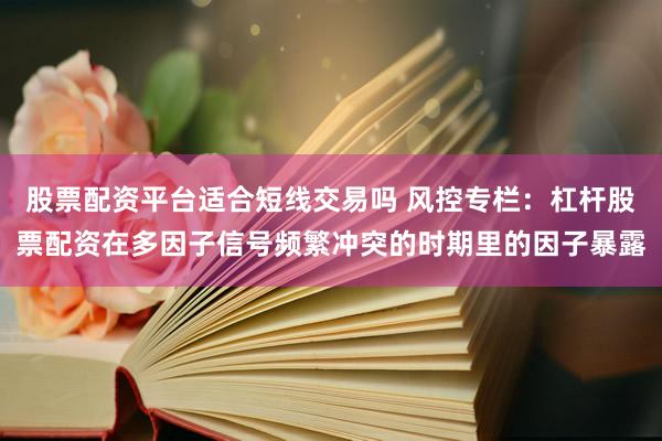 股票配资平台适合短线交易吗 风控专栏:杠杆股票配资在多因子信号频繁冲突的时期里的因子暴露