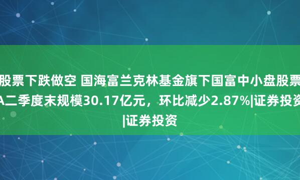 股票下跌做空 国海富兰克林基金旗下国富中小盘股票A二季度末规模30.17亿元，环比减少2.87%|证券投资