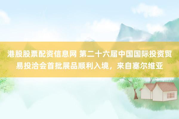 港股股票配资信息网 第二十六届中国国际投资贸易投洽会首批展品顺利入境，来自塞尔维亚