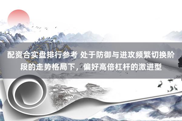 配资合实盘排行参考 处于防御与进攻频繁切换阶段的走势格局下，偏好高倍杠杆的激进型