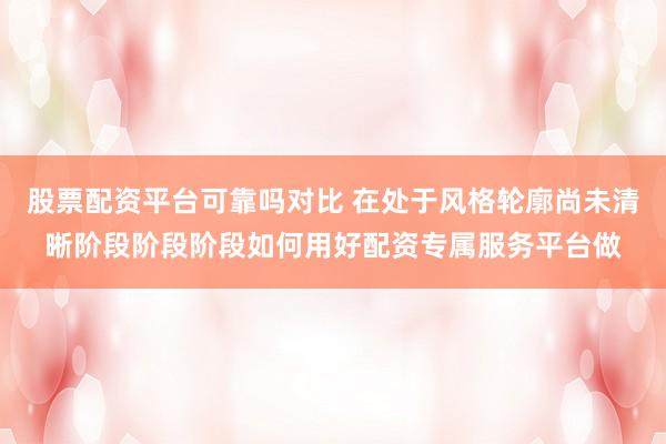 股票配资平台可靠吗对比 在处于风格轮廓尚未清晰阶段阶段阶段如何用好配资专属服务平台做