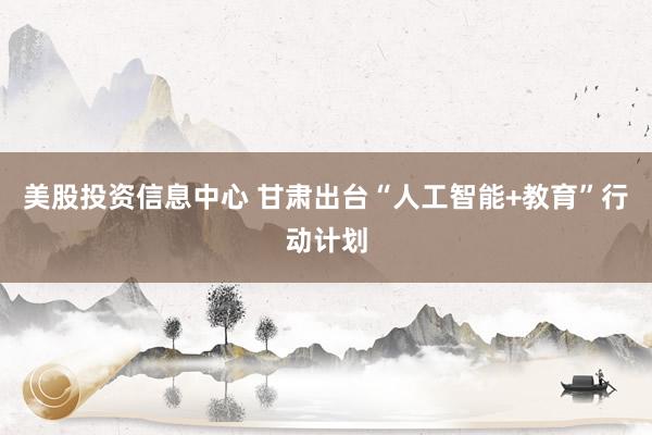 美股投资信息中心 甘肃出台“人工智能+教育”行动计划