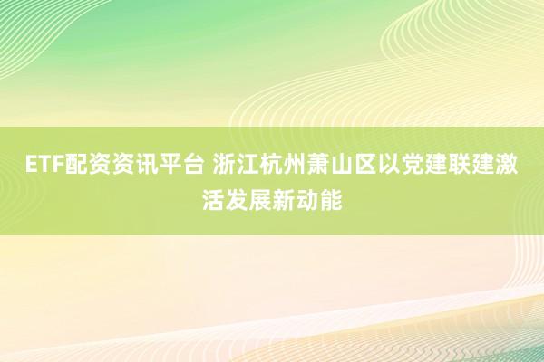 ETF配资资讯平台 浙江杭州萧山区以党建联建激活发展新动能
