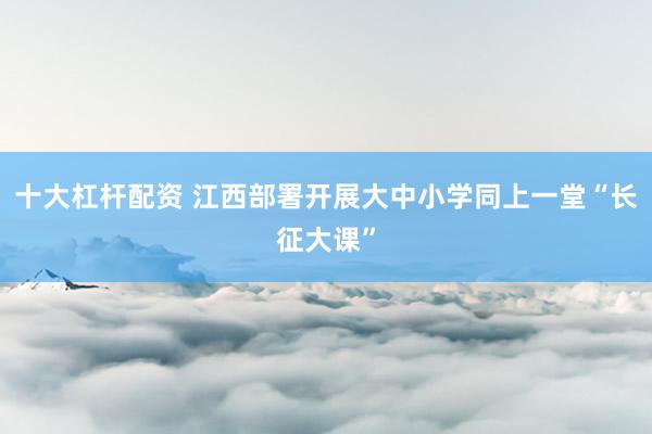 十大杠杆配资 江西部署开展大中小学同上一堂“长征大课”