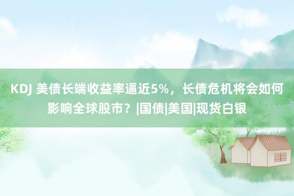 KDJ 美债长端收益率逼近5%，长债危机将会如何影响全球股市？|国债|美国|现货白银