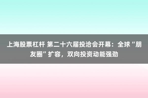 上海股票杠杆 第二十六届投洽会开幕：全球“朋友圈”扩容，双向投资动能强劲