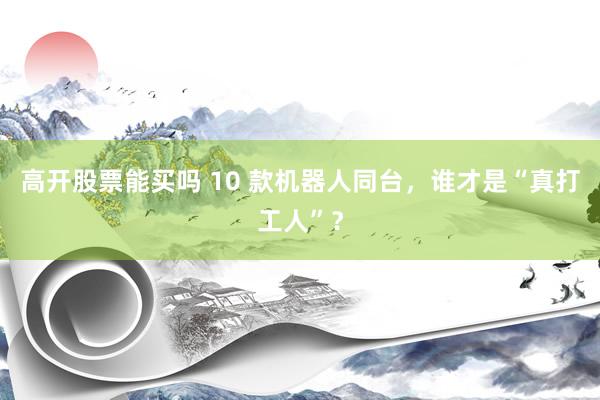 高开股票能买吗 10 款机器人同台，谁才是“真打工人”？