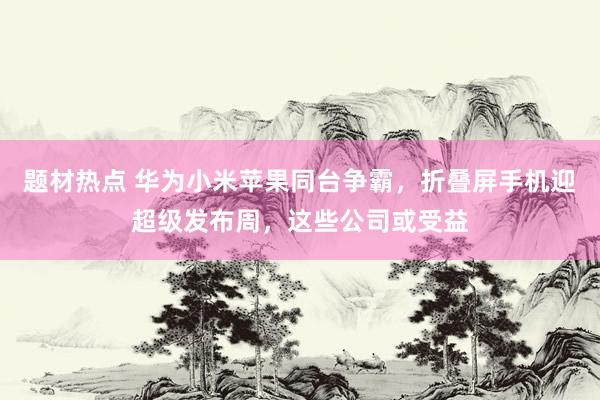 题材热点 华为小米苹果同台争霸，折叠屏手机迎超级发布周，这些公司或受益