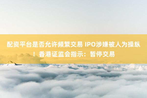 配资平台是否允许频繁交易 IPO涉嫌被人为操纵！香港证监会指示：暂停交易