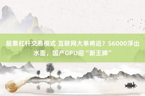 股票杠杆交易模式 互联网大单将近？S6000浮出水面，国产GPU迎“新王牌”