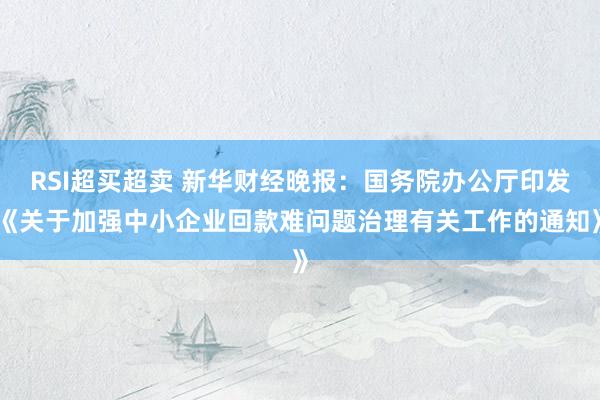 RSI超买超卖 新华财经晚报：国务院办公厅印发《关于加强中小企业回款难问题治理有关工作的通知》