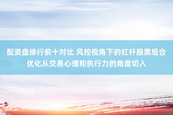配资盘排行前十对比 风控视角下的杠杆股票组合优化从交易心理和执行力的角度切入