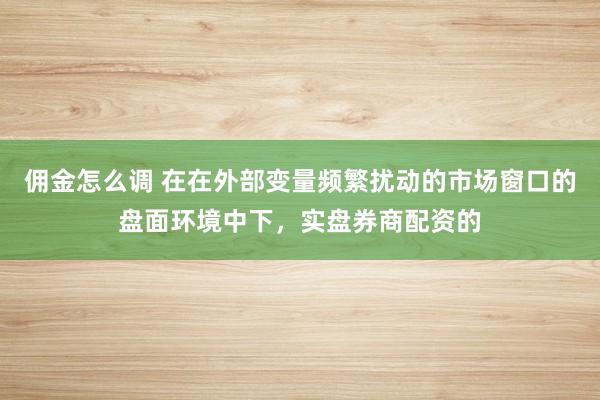 佣金怎么调 在在外部变量频繁扰动的市场窗口的盘面环境中下，实盘券商配资的
