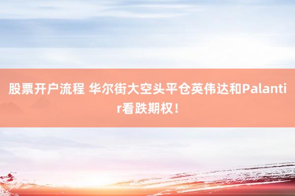 股票开户流程 华尔街大空头平仓英伟达和Palantir看跌期权！