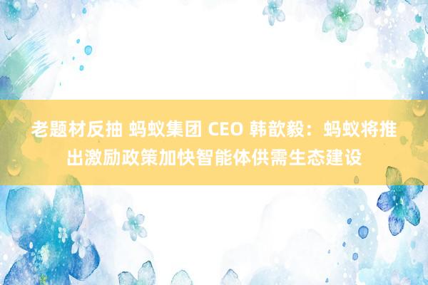 老题材反抽 蚂蚁集团 CEO 韩歆毅：蚂蚁将推出激励政策加快智能体供需生态建设