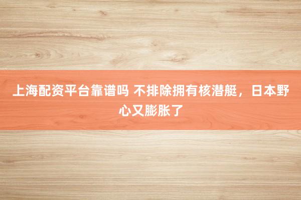 上海配资平台靠谱吗 不排除拥有核潜艇，日本野心又膨胀了