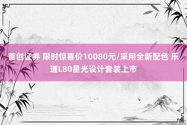 首创证券 限时惊喜价10080元/采用全新配色 乐道L80星光设计套装上市