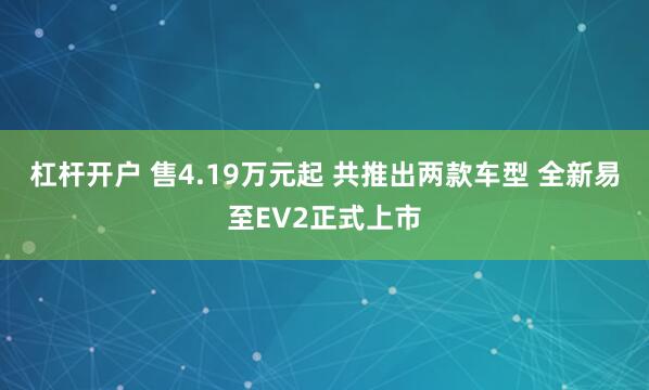 杠杆开户 售4.19万元起 共推出两款车型 全新易至EV2正式上市
