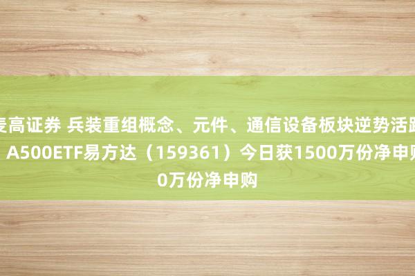 麦高证券 兵装重组概念、元件、通信设备板块逆势活跃，A500ETF易方达（159361）今日获1500万份净申购
