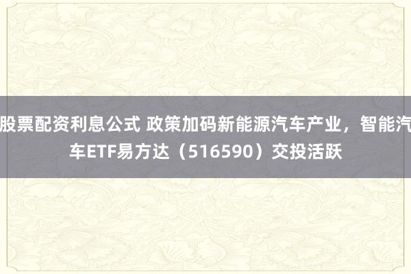 股票配资利息公式 政策加码新能源汽车产业，智能汽车ETF易方达（516590）交投活跃