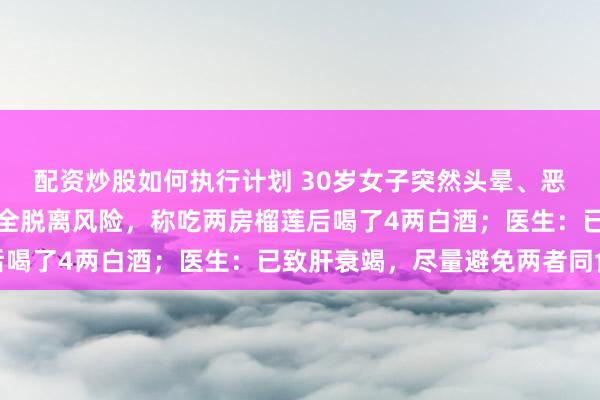 配资炒股如何执行计划 30岁女子突然头晕、恶心呕吐,就医后仍未完全脱离风险,称吃两房榴莲后喝了4两白酒;医生:已致肝衰竭,尽量避免两者同食