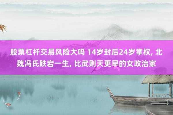 股票杠杆交易风险大吗 14岁封后24岁掌权, 北魏冯氏跌宕一生, 比武则天更早的女政治家