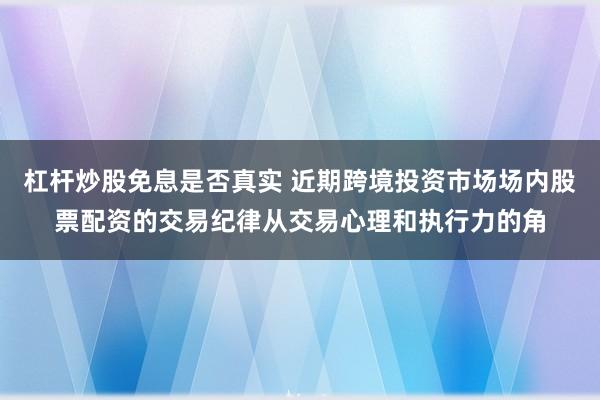 杠杆炒股免息是否真实 近期跨境投资市场场内股票配资的交易纪律从交易心理和执行力的角