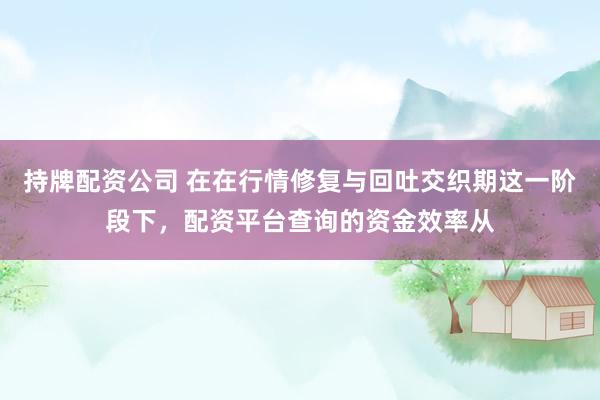 持牌配资公司 在在行情修复与回吐交织期这一阶段下，配资平台查询的资金效率从