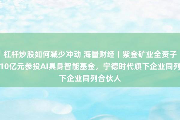 杠杆炒股如何减少冲动 海量财经丨紫金矿业全资子公司拟10亿元参投AI具身智能基金，宁德时代旗下企业同列合伙人