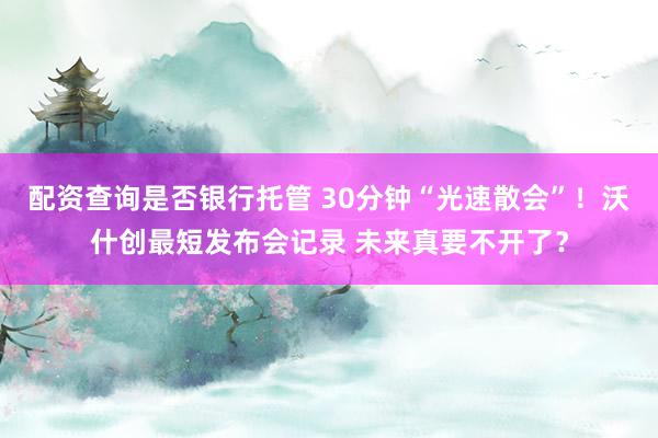 配资查询是否银行托管 30分钟“光速散会”！沃什创最短发布会记录 未来真要不开了？