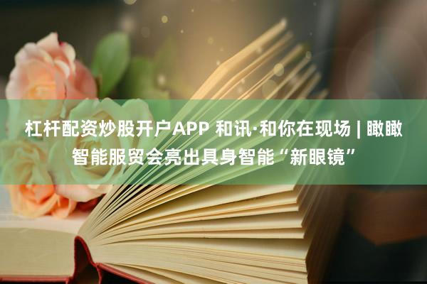 杠杆配资炒股开户APP 和讯·和你在现场 | 瞰瞰智能服贸会亮出具身智能“新眼镜”