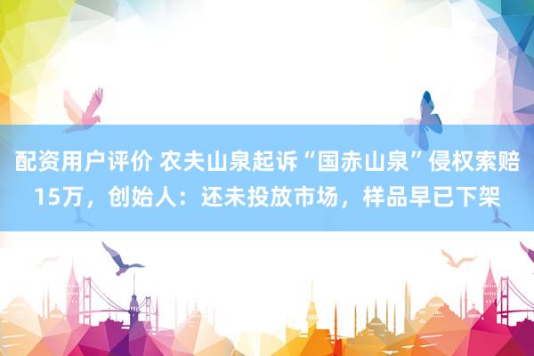 配资用户评价 农夫山泉起诉“国赤山泉”侵权索赔15万，创始人：还未投放市场，样品早已下架
