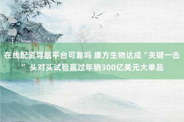 在线配资导航平台可靠吗 康方生物达成“关键一击” 头对头试验赢过年销300亿美元大单品