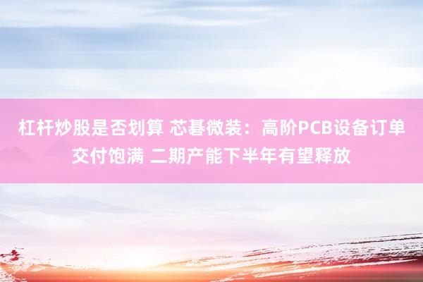 杠杆炒股是否划算 芯碁微装：高阶PCB设备订单交付饱满 二期产能下半年有望释放