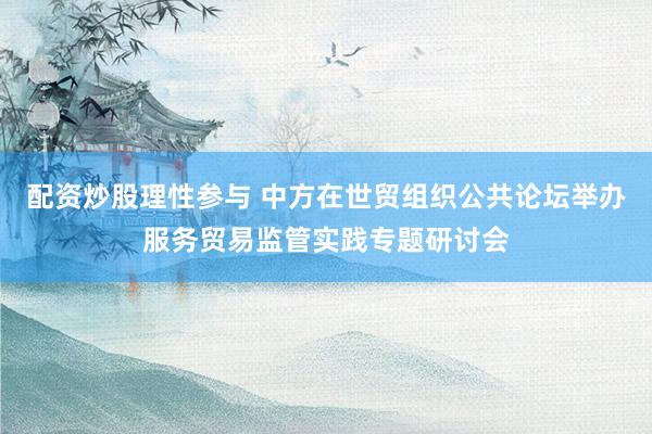 配资炒股理性参与 中方在世贸组织公共论坛举办服务贸易监管实践专题研讨会