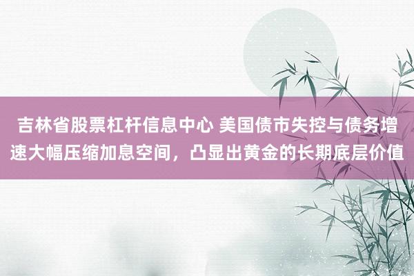 吉林省股票杠杆信息中心 美国债市失控与债务增速大幅压缩加息空间，凸显出黄金的长期底层价值