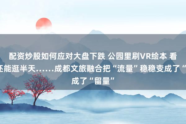 配资炒股如何应对大盘下跌 公园里刷VR绘本 看完剧还能逛半天……成都文旅融合把“流量”稳稳变成了“留量”