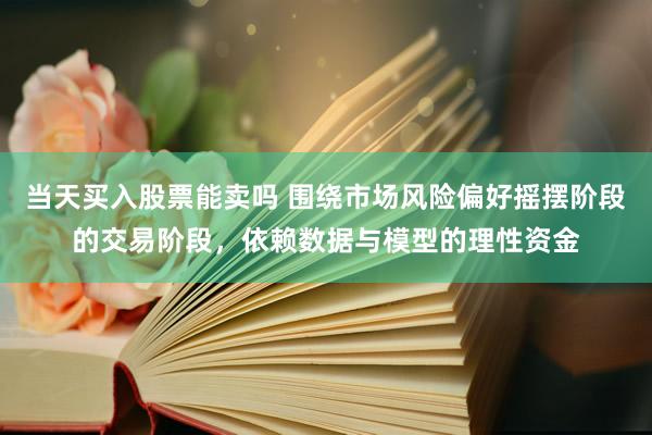 当天买入股票能卖吗 围绕市场风险偏好摇摆阶段的交易阶段，依赖数据与模型的理性资金
