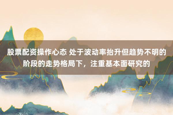 股票配资操作心态 处于波动率抬升但趋势不明的阶段的走势格局下，注重基本面研究的